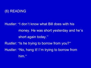 (6) READING
Hustler: “I don’t know what Bill does with his
money. He was short yesterday and he’s
short again today.”
Rustler: “Is he trying to borrow from you?”
Hustler: “No, hang it! I’m trying to borrow from
him.”
 