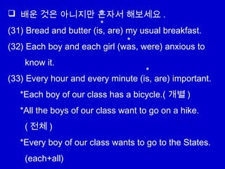  배운 것은 아니지만 혼자서 해보세요 .
(31) Bread and butter (is, are) my usual breakfast.
(32) Each boy and each girl (was, were) anxious to
know it.
(33) Every hour and every minute (is, are) important.
*Each boy of our class has a bicycle.( 개별 )
*All the boys of our class want to go on a hike.
( 전체 )
*Every boy of our class wants to go to the States.
(each+all)
*
*
*
 