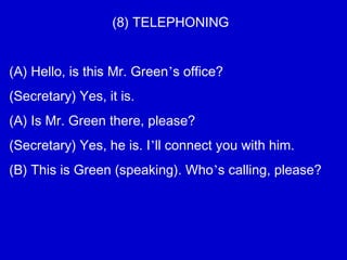 (8) TELEPHONING
(A) Hello, is this Mr. Green’s office?
(Secretary) Yes, it is.
(A) Is Mr. Green there, please?
(Secretary) Yes, he is. I’ll connect you with him.
(B) This is Green (speaking). Who’s calling, please?
 