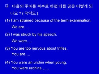  다음의 주어를 복수로 하면 다른 곳은 어떻게 되
나요 ? ( 국역도 )
(1) I am strained because of the term examination.
(2) I was struck by his speech.
(3) You are too nervous about trifles.
(4) You were an urchin when young.
We are….
We were….
You are….
You were urchins……
 