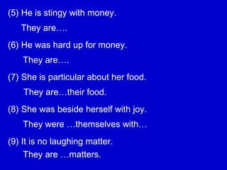 (5) He is stingy with money.
(6) He was hard up for money.
(7) She is particular about her food.
(8) She was beside herself with joy.
(9) It is no laughing matter.
They are….
They are….
They are…their food.
They were …themselves with…
They are …matters.
 