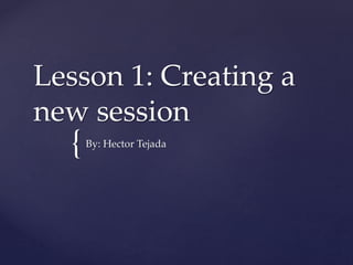{
Lesson 1: Creating a
new session
By: Hector Tejada
 