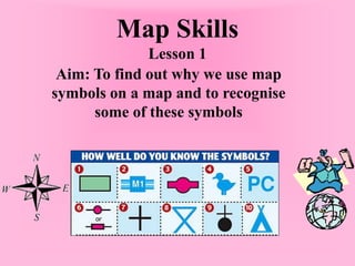 Map Skills
Lesson 1
Aim: To find out why we use map
symbols on a map and to recognise
some of these symbols
 