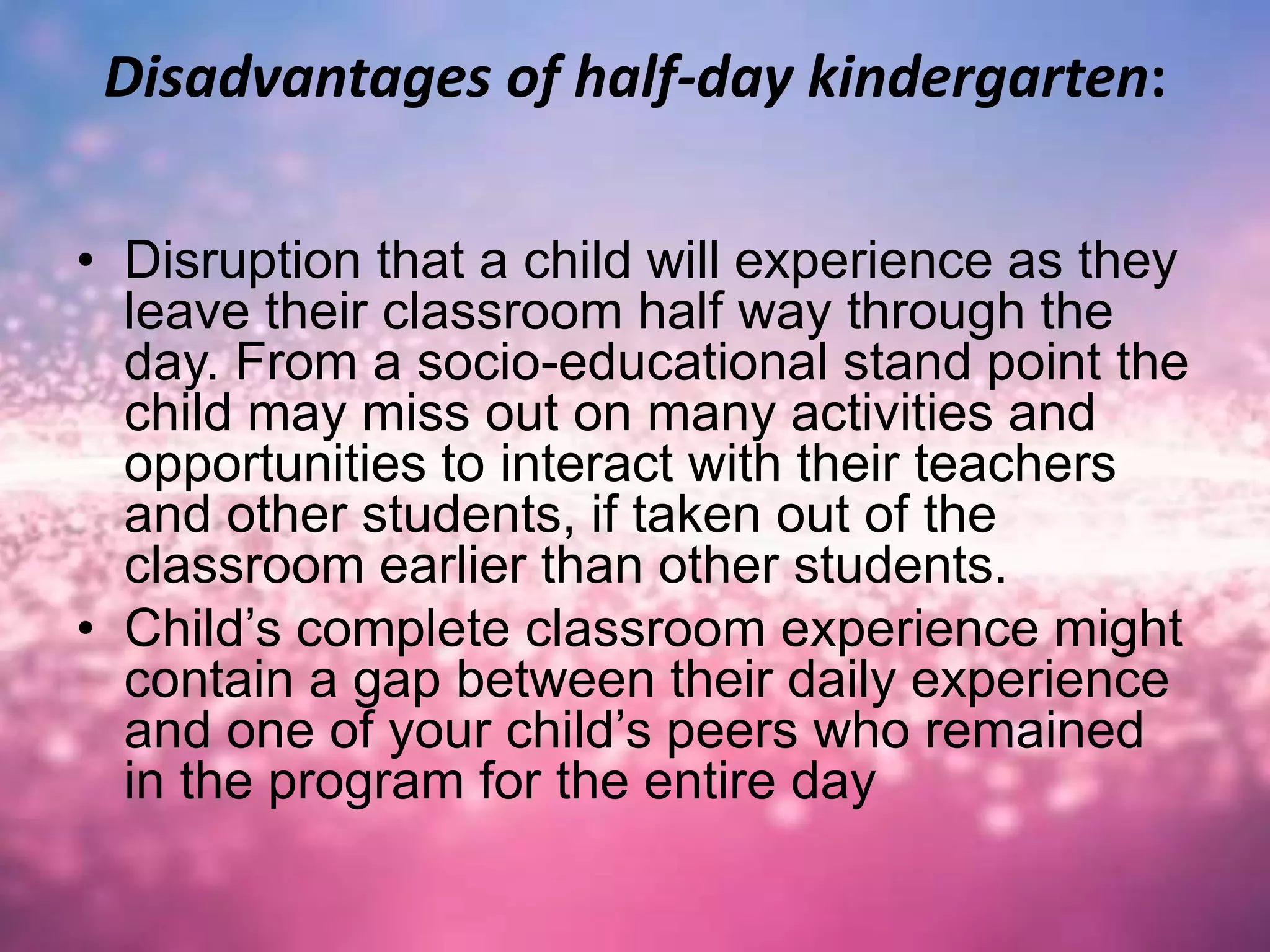 Disadvantages of half-day kindergarten:
• Disruption that a child will experience as they
leave their classroom half way through the
day. From a socio-educational stand point the
child may miss out on many activities and
opportunities to interact with their teachers
and other students, if taken out of the
classroom earlier than other students.
• Child’s complete classroom experience might
contain a gap between their daily experience
and one of your child’s peers who remained
in the program for the entire day
 