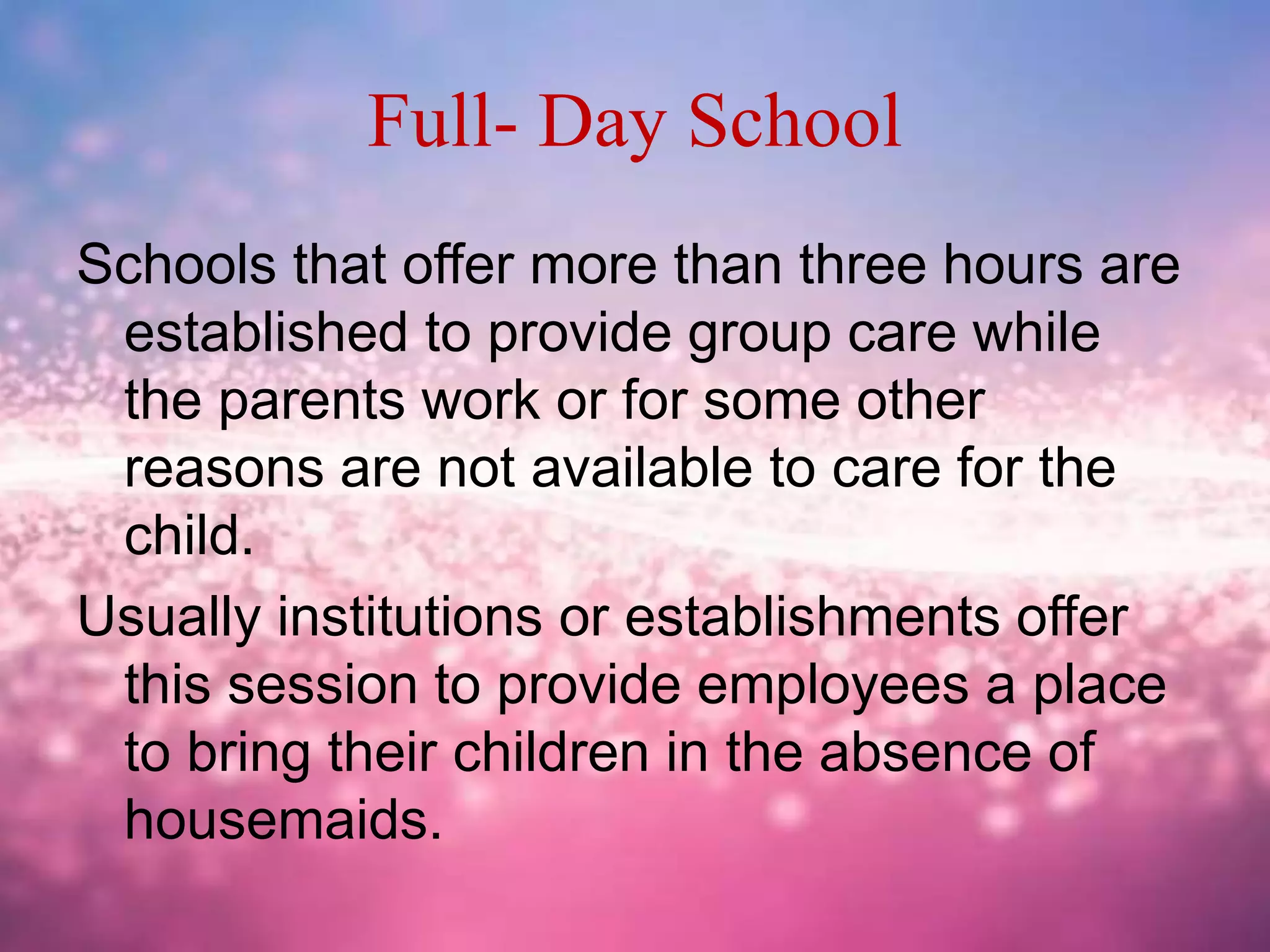 Full- Day School
Schools that offer more than three hours are
established to provide group care while
the parents work or for some other
reasons are not available to care for the
child.
Usually institutions or establishments offer
this session to provide employees a place
to bring their children in the absence of
housemaids.
 