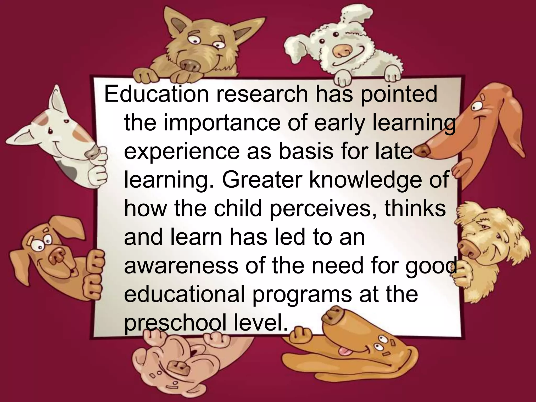 Education research has pointed
the importance of early learning
experience as basis for late
learning. Greater knowledge of
how the child perceives, thinks
and learn has led to an
awareness of the need for good
educational programs at the
preschool level.
 