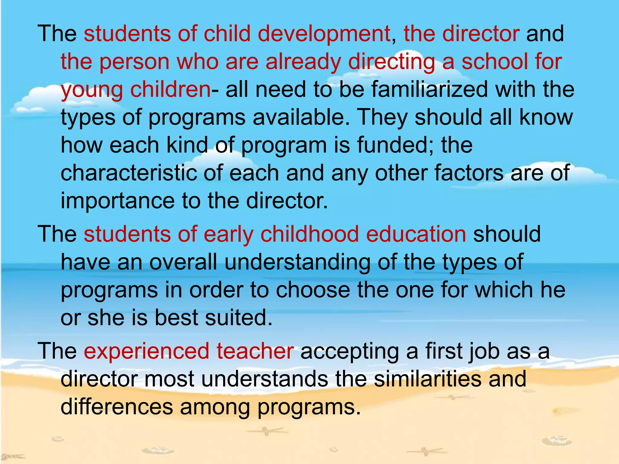 The students of child development, the director and
the person who are already directing a school for
young children- all need to be familiarized with the
types of programs available. They should all know
how each kind of program is funded; the
characteristic of each and any other factors are of
importance to the director.
The students of early childhood education should
have an overall understanding of the types of
programs in order to choose the one for which he
or she is best suited.
The experienced teacher accepting a first job as a
director most understands the similarities and
differences among programs.
 