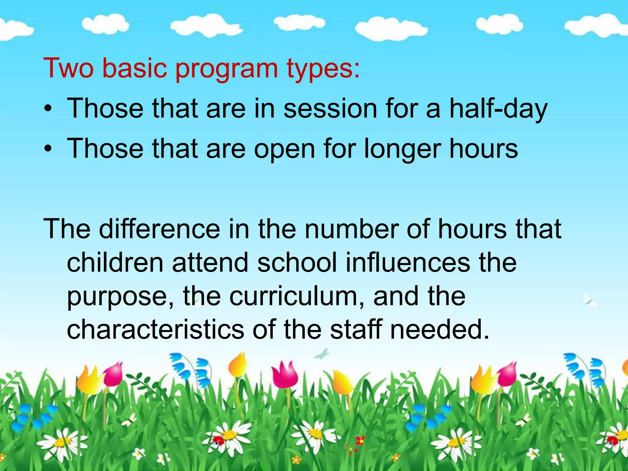 Two basic program types:
• Those that are in session for a half-day
• Those that are open for longer hours
The difference in the number of hours that
children attend school influences the
purpose, the curriculum, and the
characteristics of the staff needed.
 
