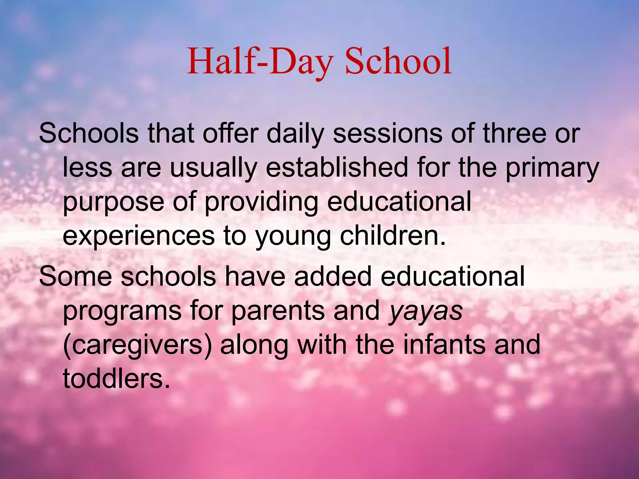 Half-Day School
Schools that offer daily sessions of three or
less are usually established for the primary
purpose of providing educational
experiences to young children.
Some schools have added educational
programs for parents and yayas
(caregivers) along with the infants and
toddlers.
 