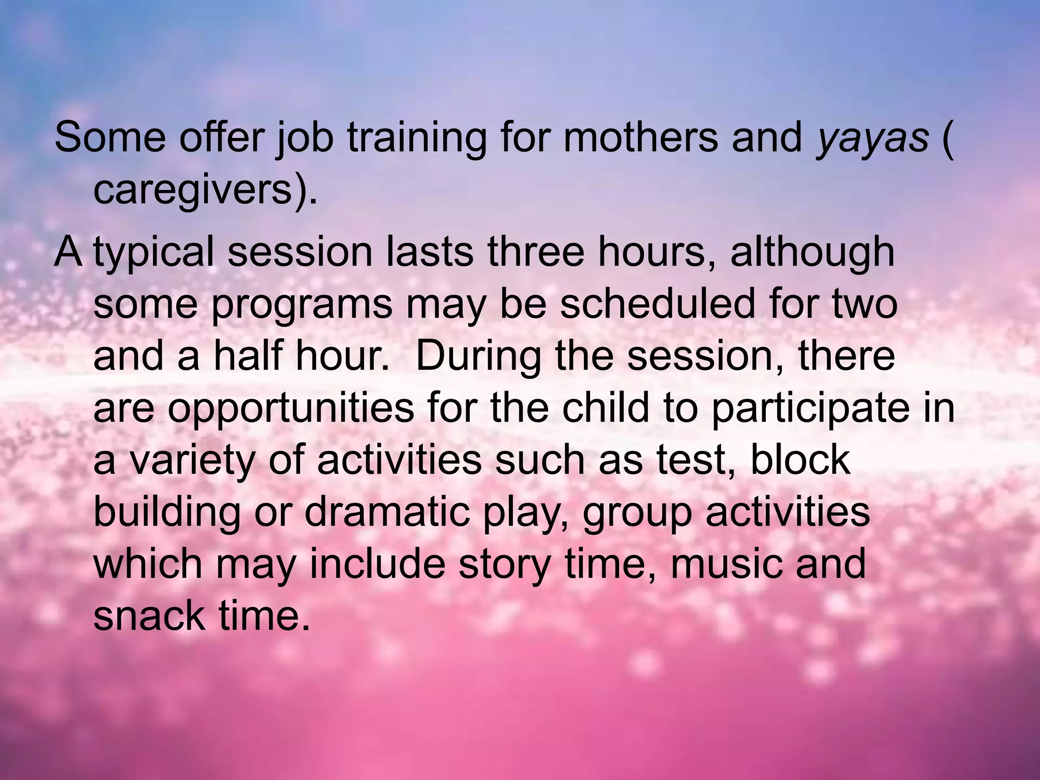 Some offer job training for mothers and yayas (
caregivers).
A typical session lasts three hours, although
some programs may be scheduled for two
and a half hour. During the session, there
are opportunities for the child to participate in
a variety of activities such as test, block
building or dramatic play, group activities
which may include story time, music and
snack time.
 