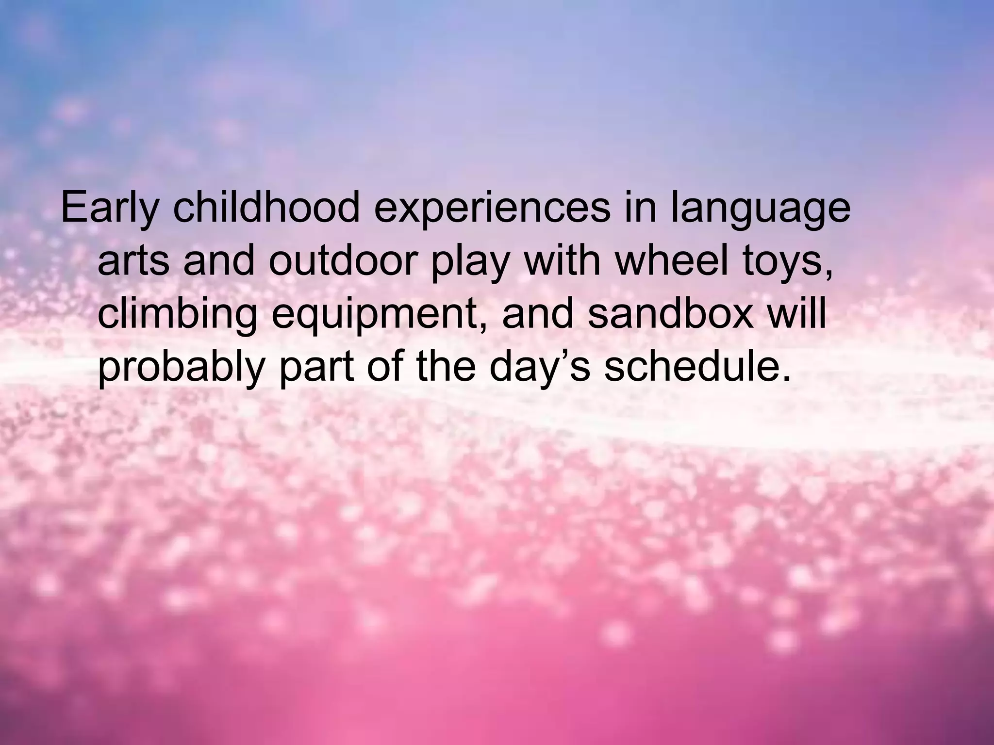 Early childhood experiences in language
arts and outdoor play with wheel toys,
climbing equipment, and sandbox will
probably part of the day’s schedule.
 