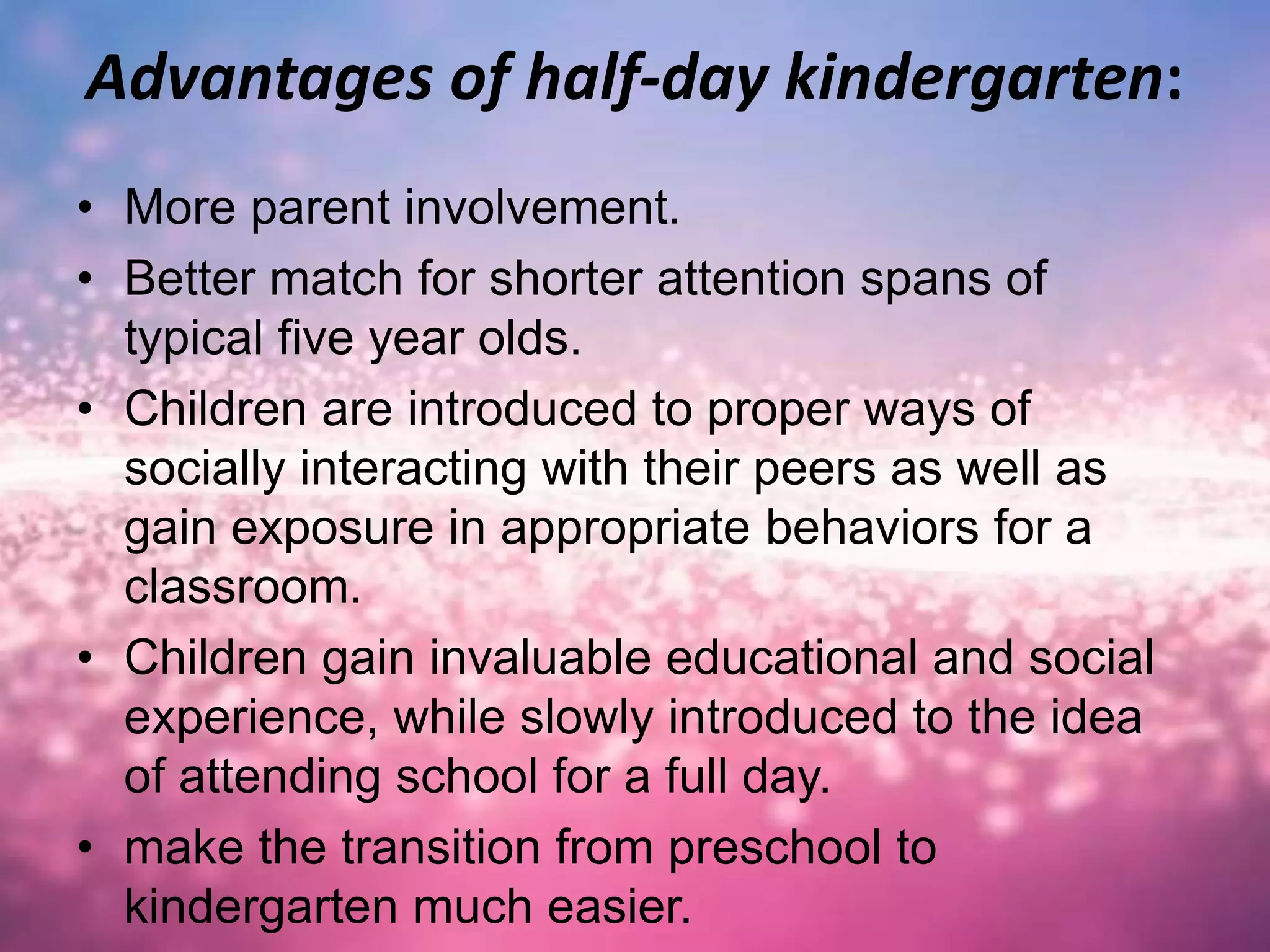 Advantages of half-day kindergarten:
• More parent involvement.
• Better match for shorter attention spans of
typical five year olds.
• Children are introduced to proper ways of
socially interacting with their peers as well as
gain exposure in appropriate behaviors for a
classroom.
• Children gain invaluable educational and social
experience, while slowly introduced to the idea
of attending school for a full day.
• make the transition from preschool to
kindergarten much easier.
 
