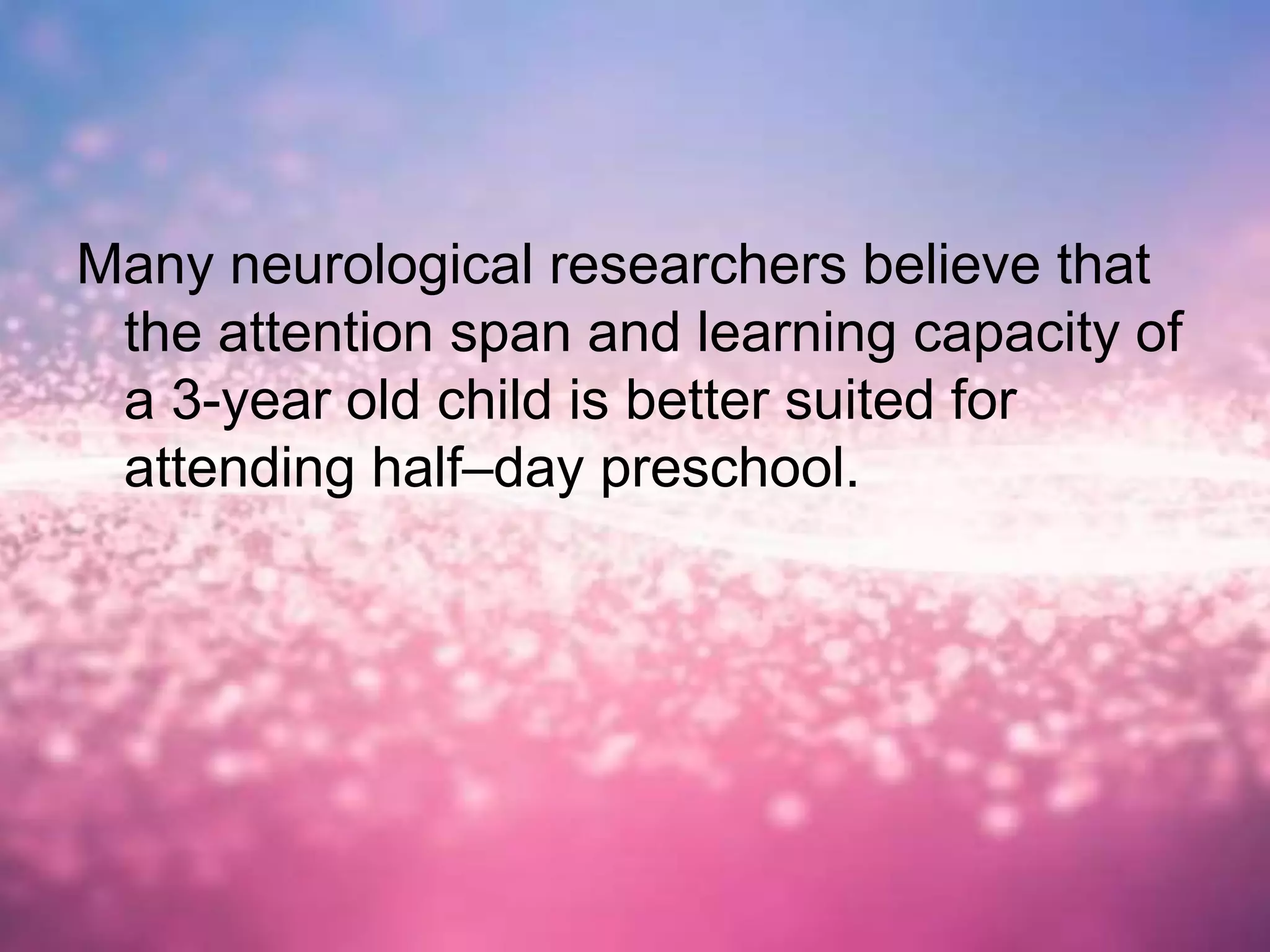 Many neurological researchers believe that
the attention span and learning capacity of
a 3-year old child is better suited for
attending half–day preschool.
 