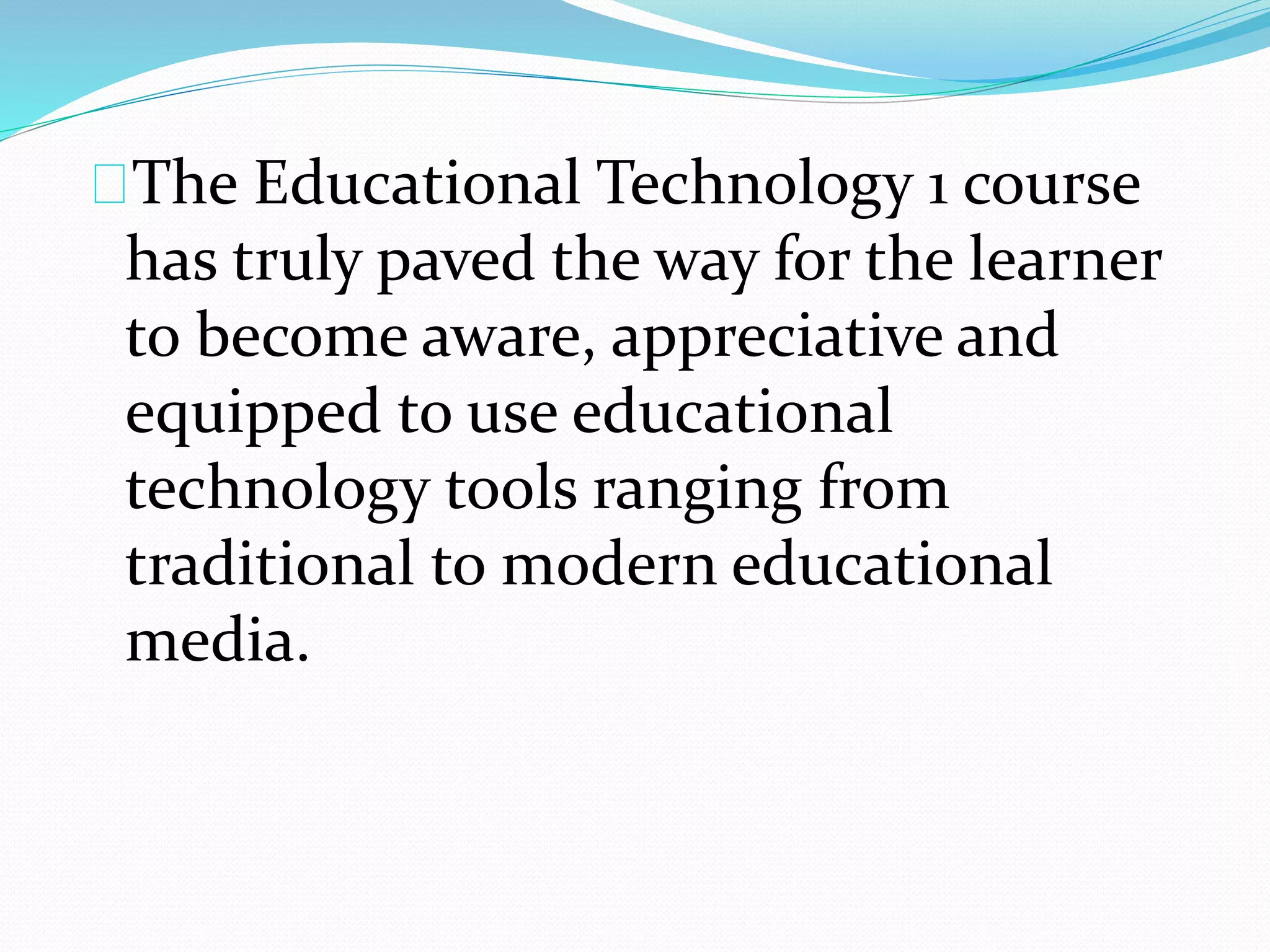 The Educational Technology 1 course
has truly paved the way for the learner
to become aware, appreciative and
equipped to use educational
technology tools ranging from
traditional to modern educational
media.