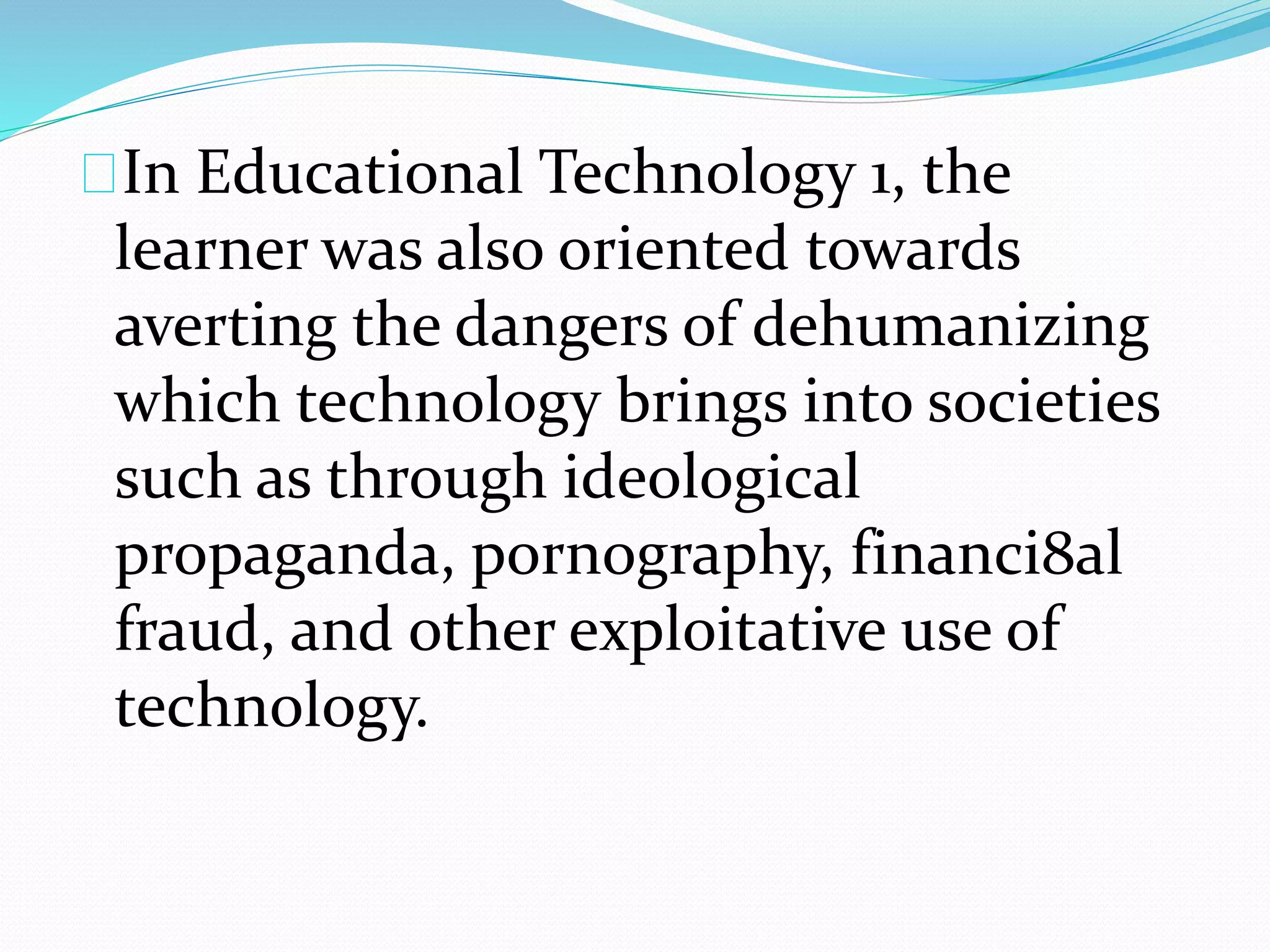 In Educational Technology 1, the
learner was also oriented towards
averting the dangers of dehumanizing
which technology brings into societies
such as through ideological
propaganda, pornography, financi8al
fraud, and other exploitative use of
technology.