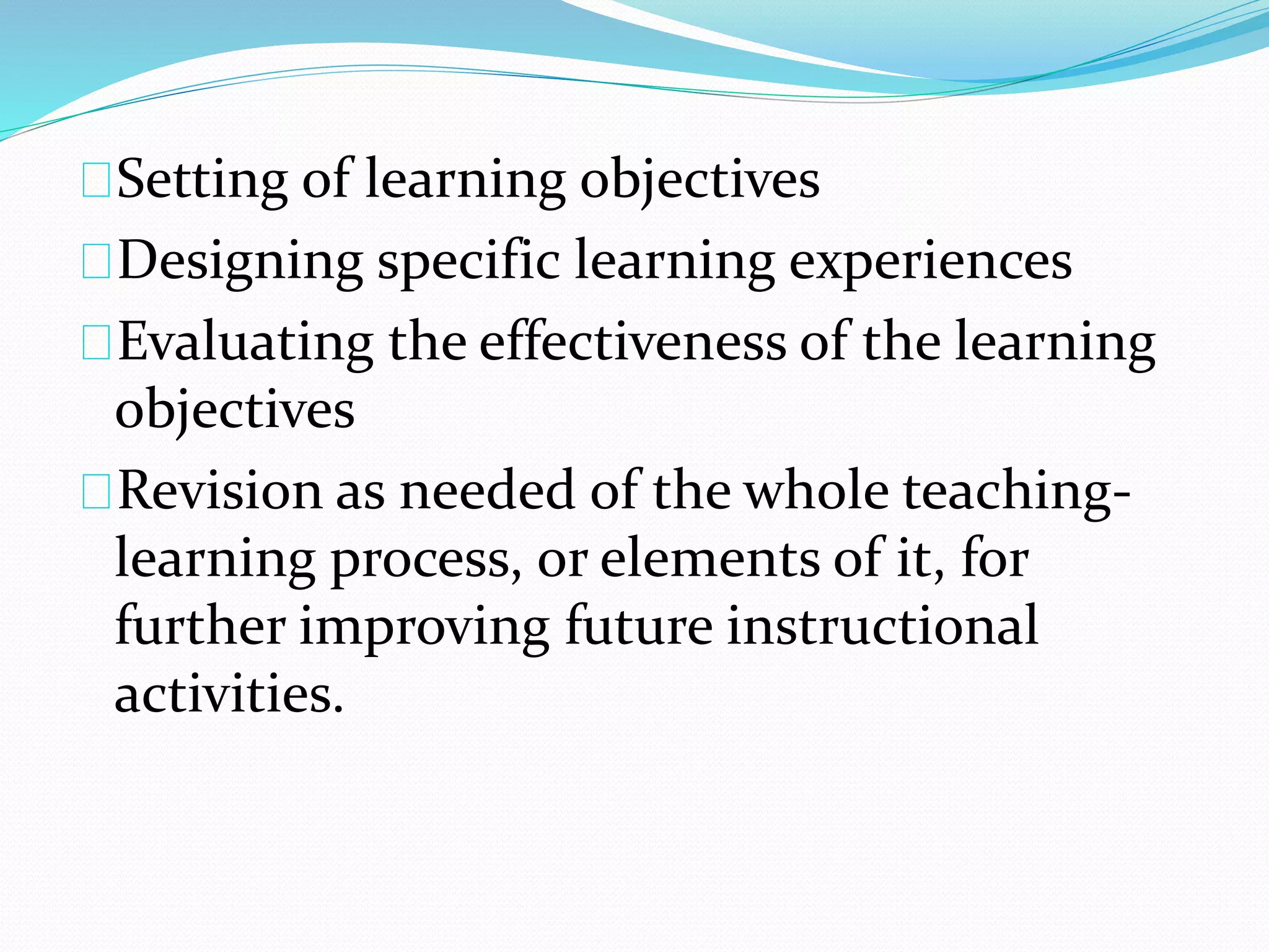 Setting of learning objectives
Designing specific learning experiences
Evaluating the effectiveness of the learning
objectives
Revision as needed of the whole teaching-
learning process, or elements of it, for
further improving future instructional
activities.
