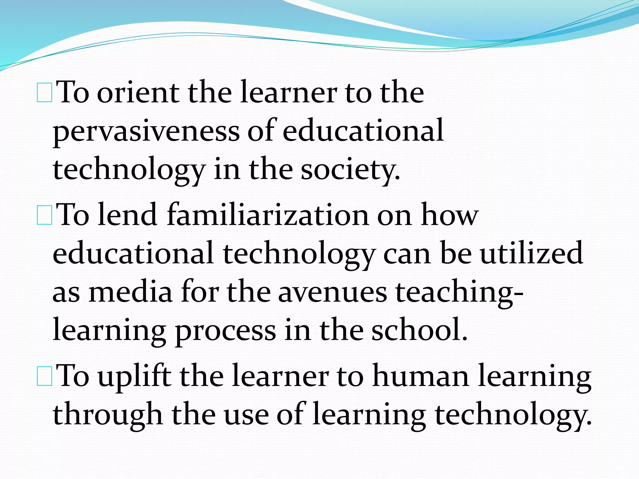 To orient the learner to the
pervasiveness of educational
technology in the society.
To lend familiarization on how
educational technology can be utilized
as media for the avenues teaching-
learning process in the school.
To uplift the learner to human learning
through the use of learning technology.