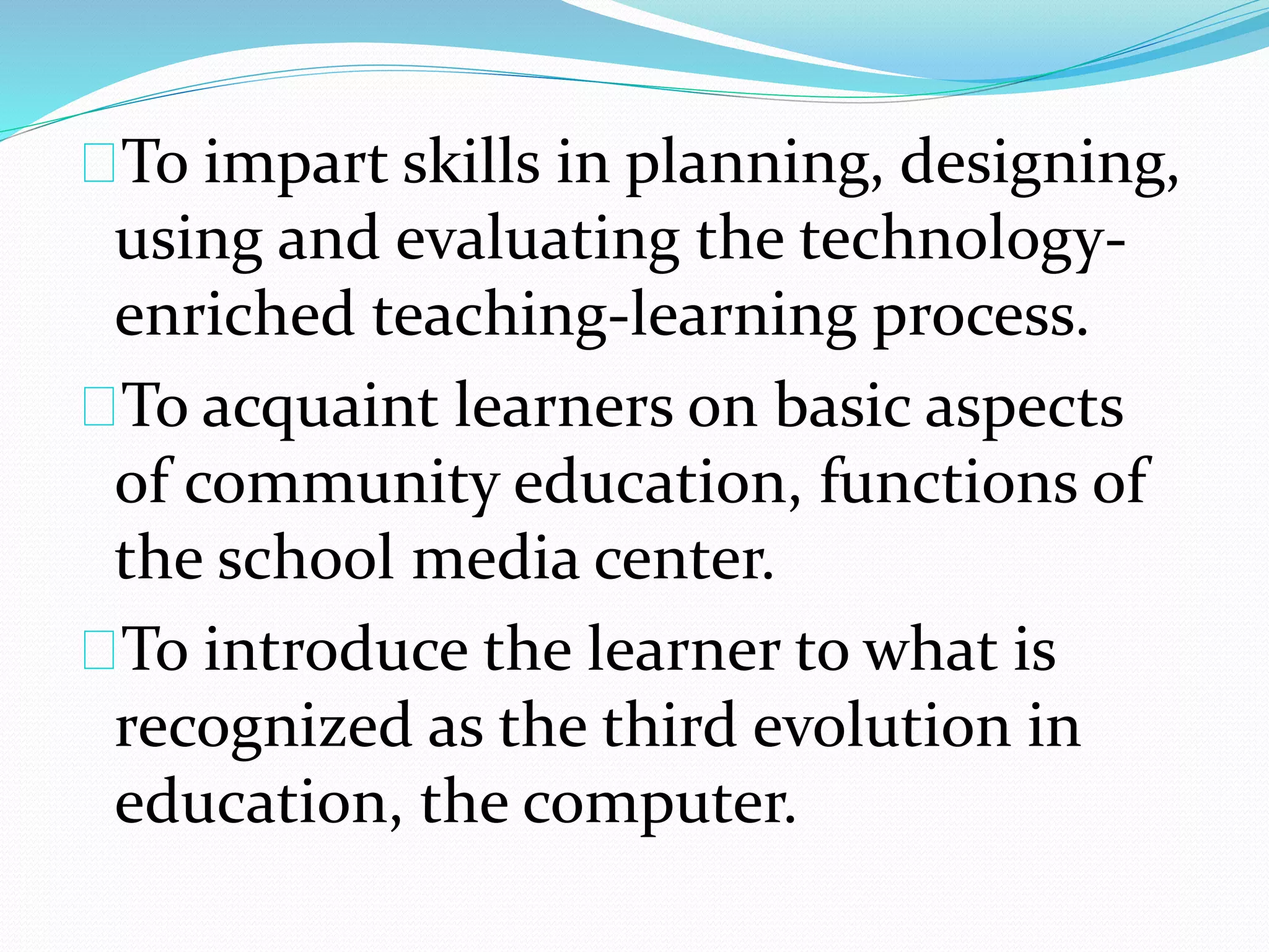 To impart skills in planning, designing,
using and evaluating the technology-
enriched teaching-learning process.
To acquaint learners on basic aspects
of community education, functions of
the school media center.
To introduce the learner to what is
recognized as the third evolution in
education, the computer.