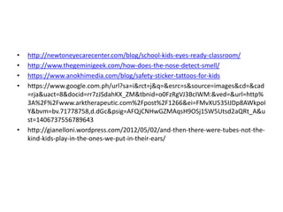 • http://newtoneyecarecenter.com/blog/school-kids-eyes-ready-classroom/ 
• http://www.thegeminigeek.com/how-does-the-nose-detect-smell/ 
• https://www.anokhimedia.com/blog/safety-sticker-tattoos-for-kids 
• https://www.google.com.ph/url?sa=i&rct=j&q=&esrc=s&source=images&cd=&cad 
=rja&uact=8&docid=rr7zJSdahKX_ZM&tbnid=o0FzRgVJ3BcIWM:&ved=&url=http% 
3A%2F%2Fwww.arktherapeutic.com%2Fpost%2F1266&ei=FMvXU535IJDp8AWkpoI 
Y&bvm=bv.71778758,d.dGc&psig=AFQjCNHwGZMAqsH9OSj15W5Utsd2aQRt_A&u 
st=1406737556789643 
• http://gianelloni.wordpress.com/2012/05/02/and-then-there-were-tubes-not-the-kind- 
kids-play-in-the-ones-we-put-in-their-ears/ 
