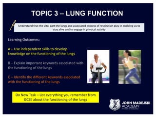 TOPIC 3 – LUNG FUNCTION 
Understand that the vital part the lungs and associated process of respiration play in enabling us to 
stay alive and to engage in physical activity 
Learning Outcomes: 
A – Use independent skills to develop 
knowledge on the functioning of the lungs 
B – Explain important keywords associated with 
the functioning of the lungs 
C – Identify the different keywords associated 
with the functioning of the lungs 
Do Now Task – List everything you remember from 
GCSE about the functioning of the lungs 
 