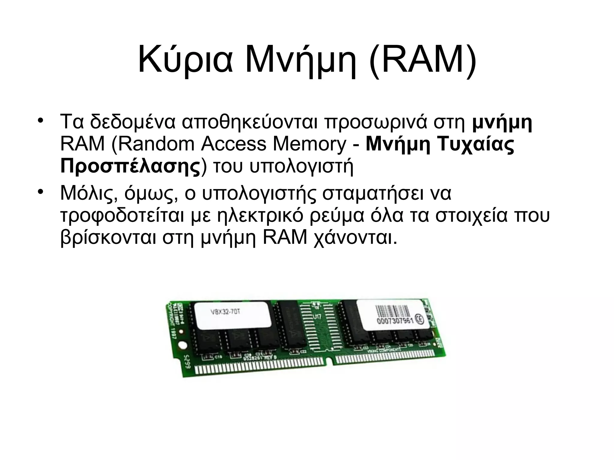 Κύρια Μνήμη (RAM) 
• Τα δεδομένα αποθηκεύονται προσωρινά στη μνήμη 
RAM (Random Access Memory - Μνήμη Τυχαίας 
Προσπέλασης) του υπολογιστή 
• Μόλις, όμως, ο υπολογιστής σταματήσει να 
τροφοδοτείται με ηλεκτρικό ρεύμα όλα τα στοιχεία που 
βρίσκονται στη μνήμη RAM χάνονται. 
 