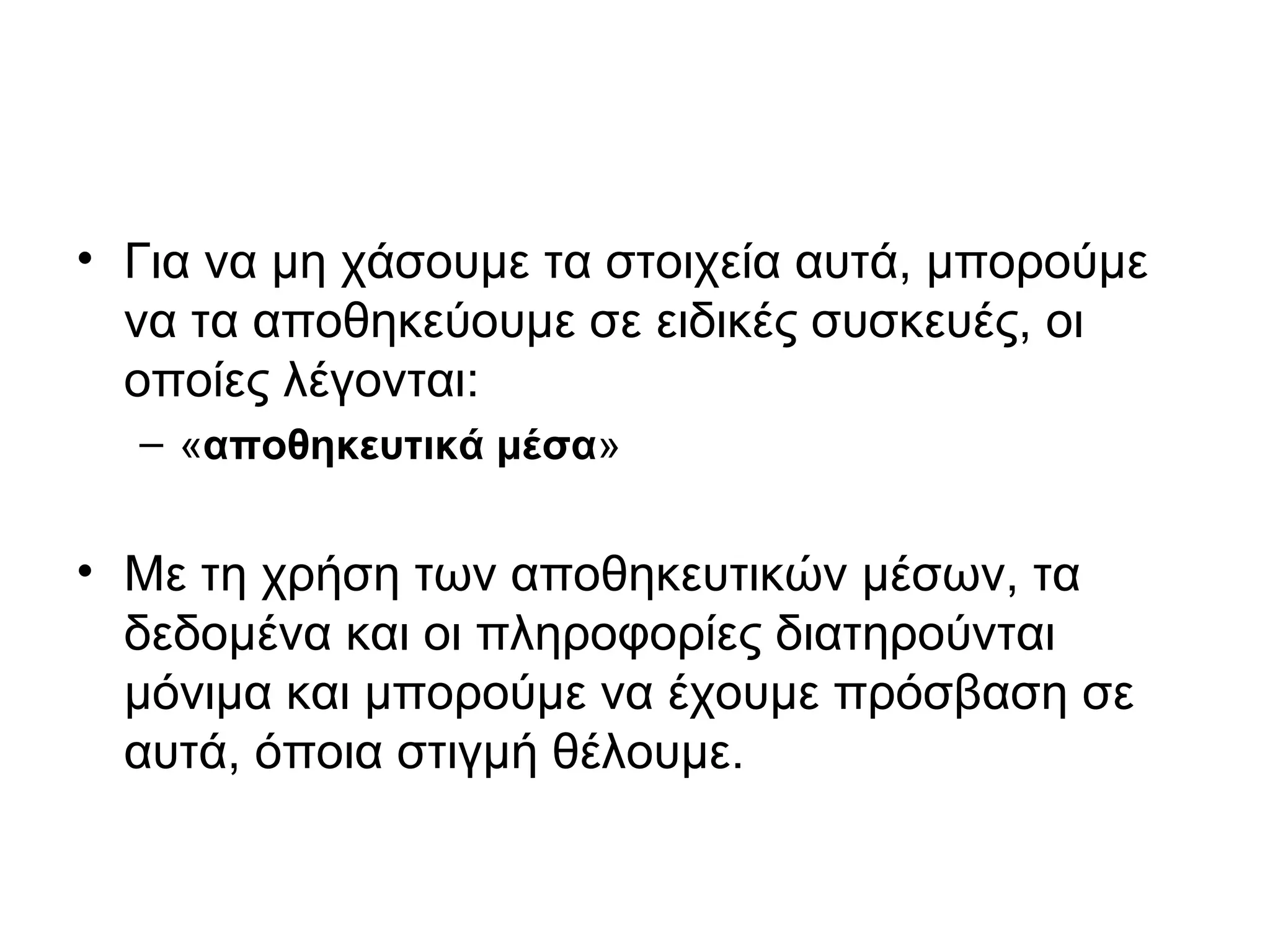 • Για να μη χάσουμε τα στοιχεία αυτά, μπορούμε 
να τα αποθηκεύουμε σε ειδικές συσκευές, οι 
οποίες λέγονται: 
– «αποθηκευτικά μέσα» 
• Με τη χρήση των αποθηκευτικών μέσων, τα 
δεδομένα και οι πληροφορίες διατηρούνται 
μόνιμα και μπορούμε να έχουμε πρόσβαση σε 
αυτά, όποια στιγμή θέλουμε. 
 