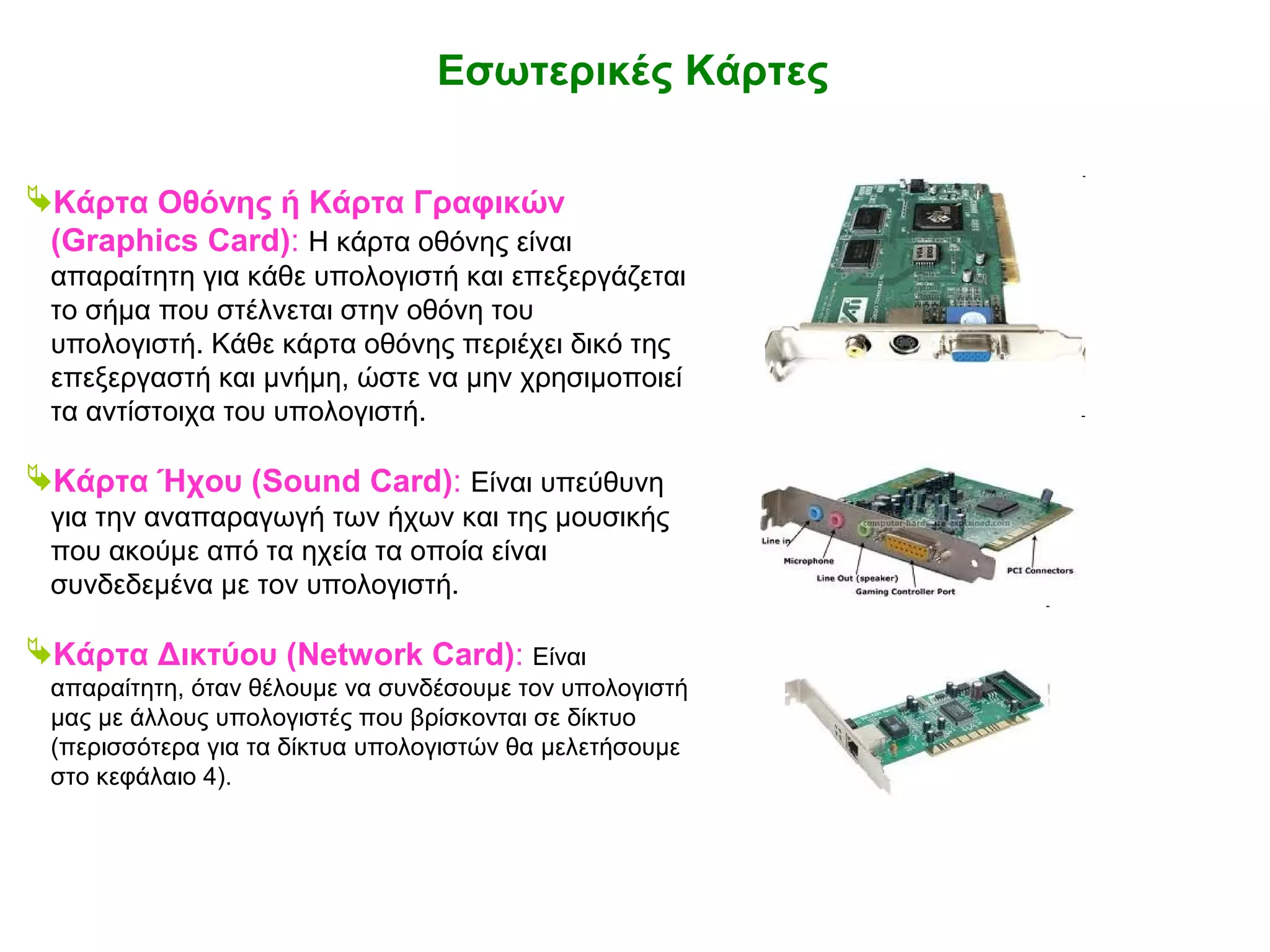ΕΝΟΤΗΤΑ 1 – Κεφάλαιο 2: Το εσωτερικό του Υπολογιστή 
Εσωτερικές Κάρτες 
Κάρτα Οθόνης ή Κάρτα Γραφικών 
(Graphics Card): Η κάρτα οθόνης είναι 
απαραίτητη για κάθε υπολογιστή και επεξεργάζεται 
το σήμα που στέλνεται στην οθόνη του 
υπολογιστή. Κάθε κάρτα οθόνης περιέχει δικό της 
επεξεργαστή και μνήμη, ώστε να μην χρησιμοποιεί 
τα αντίστοιχα του υπολογιστή. 
Κάρτα Ήχου (Sound Card): Είναι υπεύθυνη 
για την αναπαραγωγή των ήχων και της μουσικής 
που ακούμε από τα ηχεία τα οποία είναι 
συνδεδεμένα με τον υπολογιστή. 
Κάρτα Δικτύου (Network Card): Είναι 
απαραίτητη, όταν θέλουμε να συνδέσουμε τον υπολογιστή 
μας με άλλους υπολογιστές που βρίσκονται σε δίκτυο 
(περισσότερα για τα δίκτυα υπολογιστών θα μελετήσουμε 
στο κεφάλαιο 4). 
 