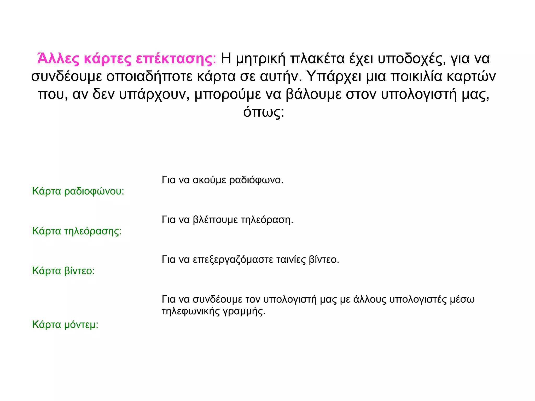 Άλλες κάρτες επέκτασης: Η μητρική πλακέτα έχει υποδοχές, για να 
συνδέουμε οποιαδήποτε κάρτα σε αυτήν. Υπάρχει μια ποικιλία καρτών 
που, αν δεν υπάρχουν, μπορούμε να βάλουμε στον υπολογιστή μας, 
όπως: 
Κάρτα ραδιοφώνου: 
Για να ακούμε ραδιόφωνο. 
Κάρτα τηλεόρασης: 
Για να βλέπουμε τηλεόραση. 
Κάρτα βίντεο: 
Για να επεξεργαζόμαστε ταινίες βίντεο. 
Κάρτα μόντεμ: 
Για να συνδέουμε τον υπολογιστή μας με άλλους υπολογιστές μέσω 
τηλεφωνικής γραμμής. 
 