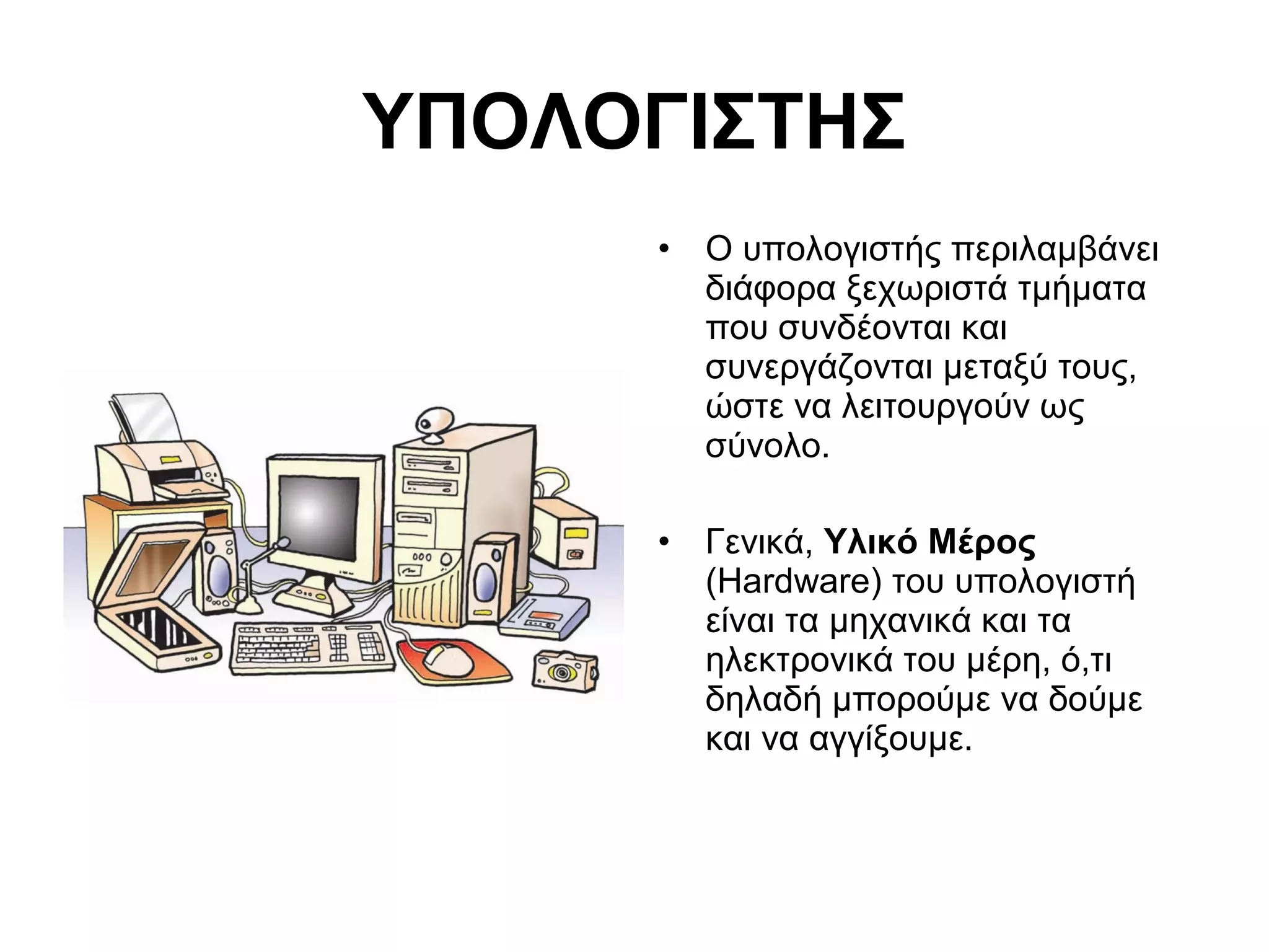 ΥΠΟΛΟΓΙΣΤΗΣ 
• Ο υπολογιστής περιλαμβάνει 
διάφορα ξεχωριστά τμήματα 
που συνδέονται και 
συνεργάζονται μεταξύ τους, 
ώστε να λειτουργούν ως 
σύνολο. 
• Γενικά, Υλικό Μέρος 
(Hardware) του υπολογιστή 
είναι τα μηχανικά και τα 
ηλεκτρονικά του μέρη, ό,τι 
δηλαδή μπορούμε να δούμε 
και να αγγίξουμε. 
 