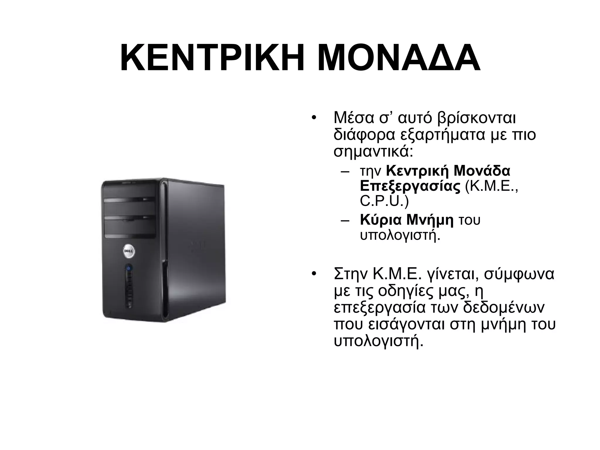 ΚΕΝΤΡΙΚΗ ΜΟΝΑΔΑ 
• Μέσα σ’ αυτό βρίσκονται 
διάφορα εξαρτήματα με πιο 
σημαντικά: 
– την Κεντρική Μονάδα 
Επεξεργασίας (Κ.Μ.Ε., 
C.P.U.) 
– Κύρια Μνήμη του 
υπολογιστή. 
• Στην Κ.Μ.Ε. γίνεται, σύμφωνα 
με τις οδηγίες μας, η 
επεξεργασία των δεδομένων 
που εισάγονται στη μνήμη του 
υπολογιστή. 
 