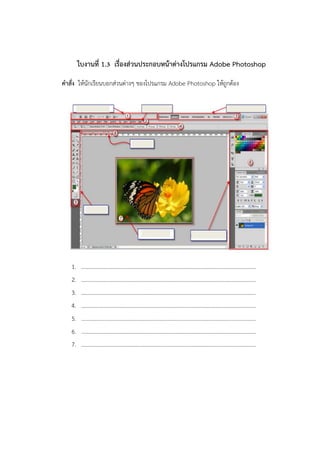 ใบงานที่ 1.3 เรื่องส่วนประกอบหน้าต่างโปรแกรม Adobe Photoshop 
คาสั่ง ให้นักเรียนบอกส่วนต่างๆ ของโปรแกรม Adobe Photoshop ให้ถูกต้อง 
1.………………………………………………………………………………………………………………. 
2.………………………………………………………………………………………………………………. 
3.………………………………………………………………………………………………………………. 
4.………………………………………………………………………………………………………………. 
5.………………………………………………………………………………………………………………. 
6.………………………………………………………………………………………………………………. 
7.……………………………………………………………………………………………………………….  