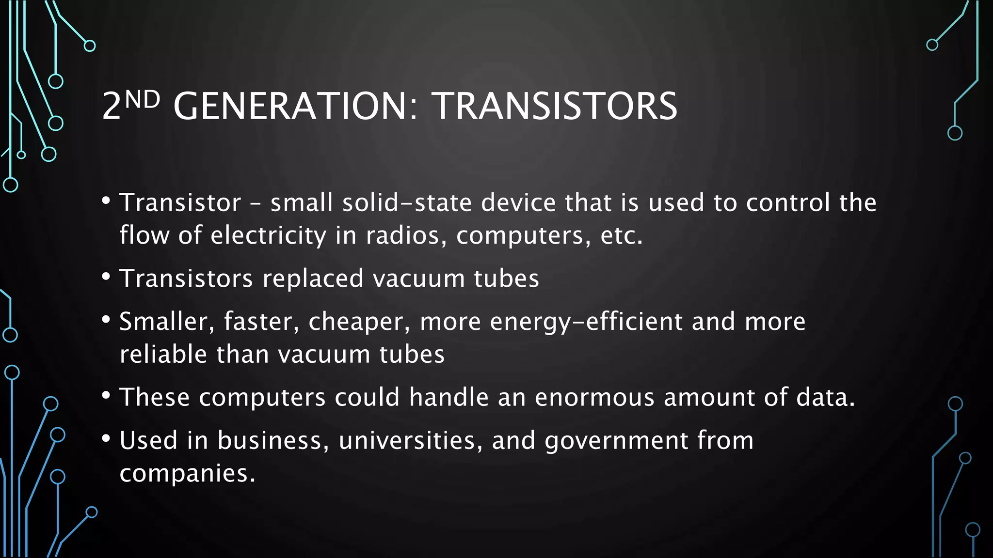 2ND GENERATION: TRANSISTORS 
• Transistor – small solid-state device that is used to control the 
flow of electricity in radios, computers, etc. 
• Transistors replaced vacuum tubes 
• Smaller, faster, cheaper, more energy-efficient and more 
reliable than vacuum tubes 
• These computers could handle an enormous amount of data. 
• Used in business, universities, and government from 
companies. 
 