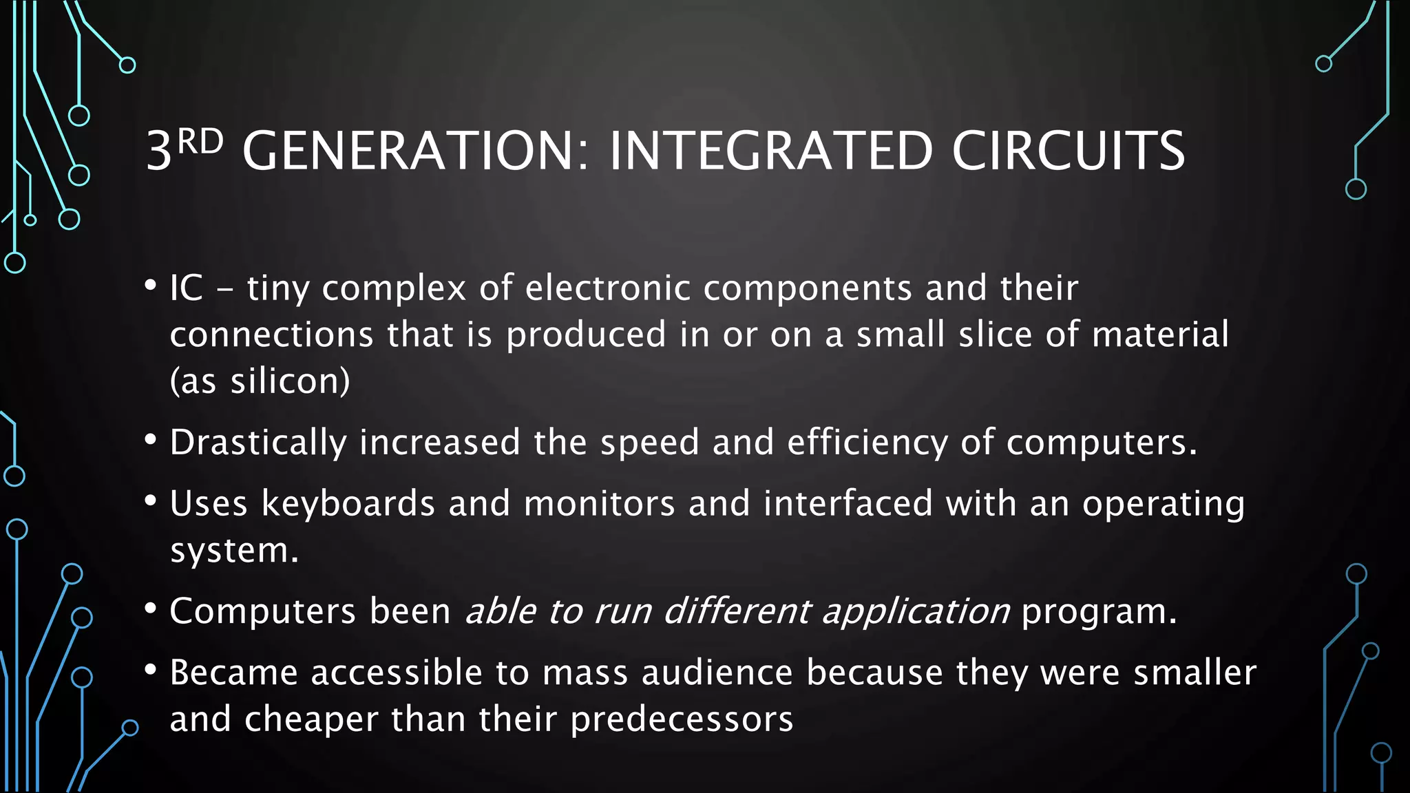 3RD GENERATION: INTEGRATED CIRCUITS 
• IC - tiny complex of electronic components and their 
connections that is produced in or on a small slice of material 
(as silicon) 
• Drastically increased the speed and efficiency of computers. 
• Uses keyboards and monitors and interfaced with an operating 
system. 
• Computers been able to run different application program. 
• Became accessible to mass audience because they were smaller 
and cheaper than their predecessors 
 
