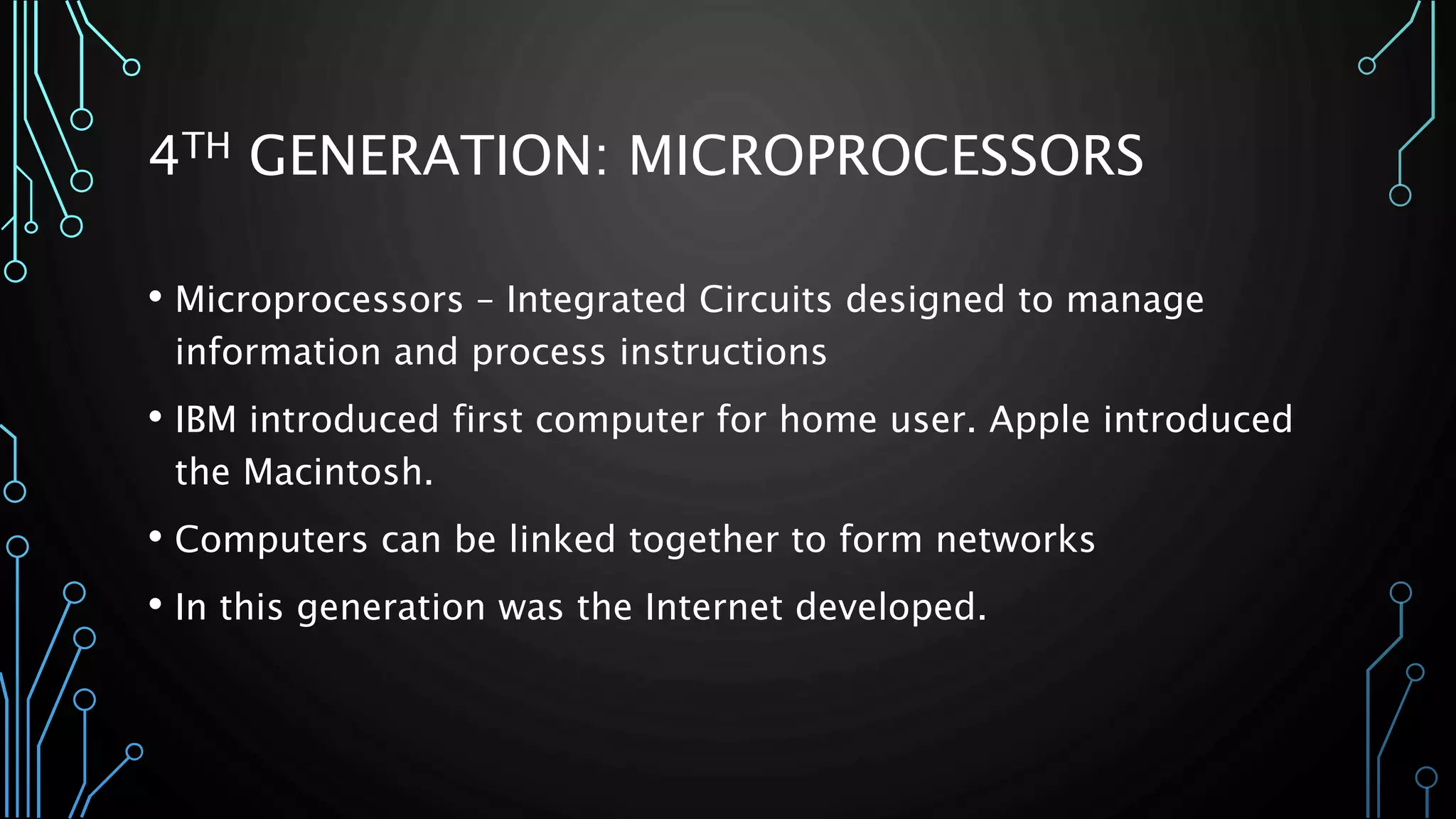 4TH GENERATION: MICROPROCESSORS 
• Microprocessors – Integrated Circuits designed to manage 
information and process instructions 
• IBM introduced first computer for home user. Apple introduced 
the Macintosh. 
• Computers can be linked together to form networks 
• In this generation was the Internet developed. 
 