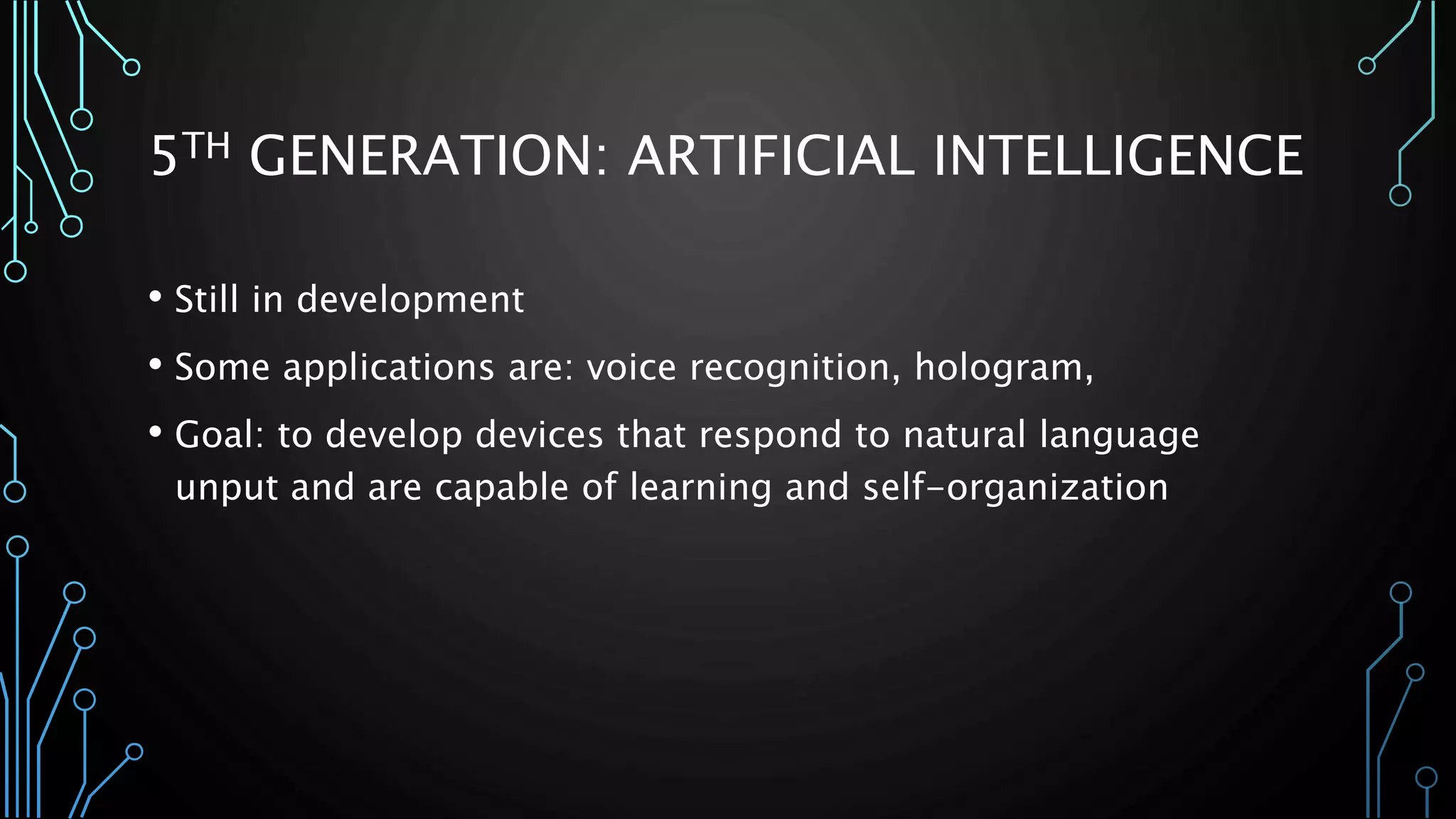5TH GENERATION: ARTIFICIAL INTELLIGENCE 
• Still in development 
• Some applications are: voice recognition, hologram, 
• Goal: to develop devices that respond to natural language 
unput and are capable of learning and self-organization 
 