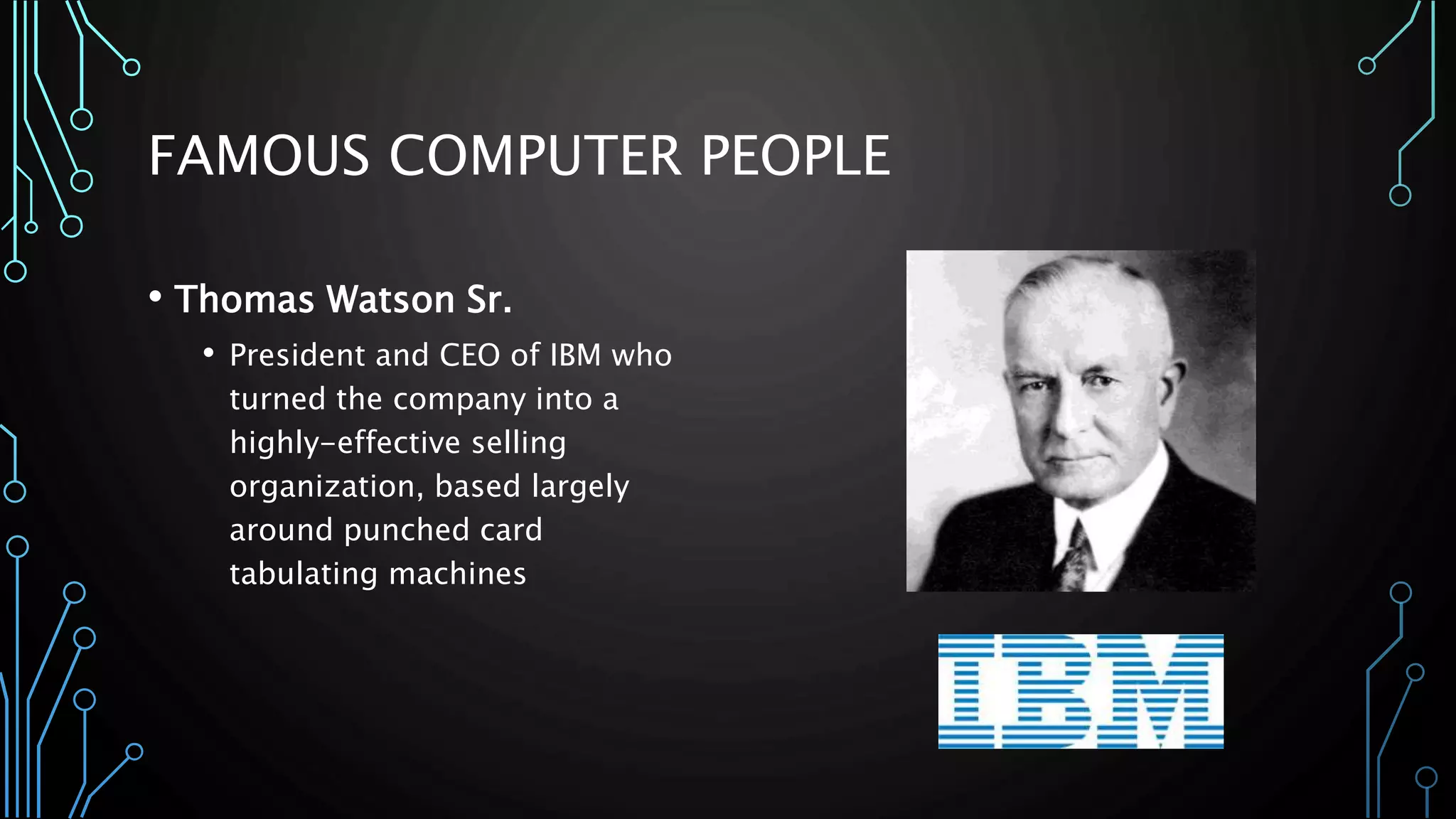 FAMOUS COMPUTER PEOPLE 
• Thomas Watson Sr. 
• President and CEO of IBM who 
turned the company into a 
highly-effective selling 
organization, based largely 
around punched card 
tabulating machines 
 