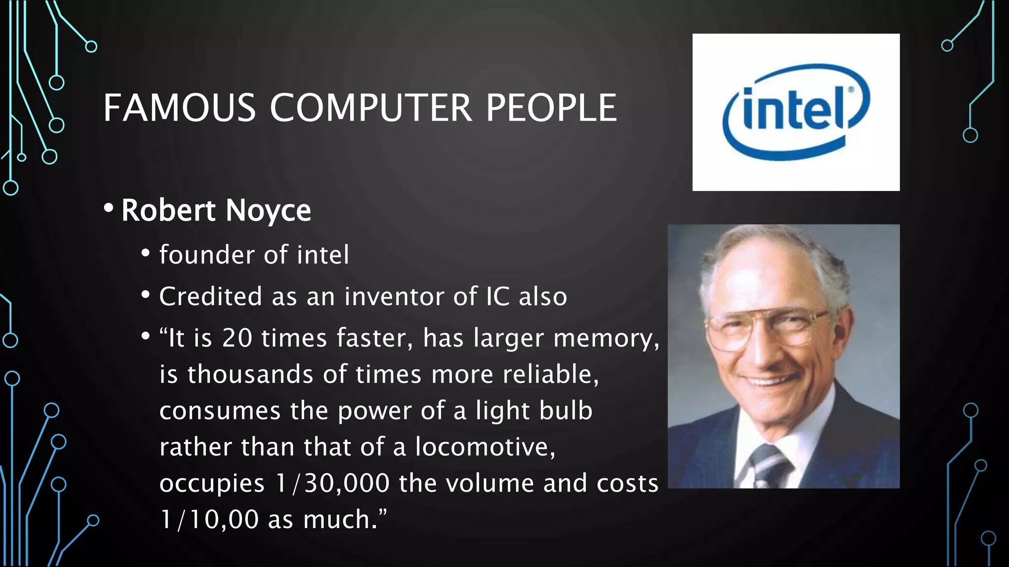 FAMOUS COMPUTER PEOPLE 
• Robert Noyce 
• founder of intel 
• Credited as an inventor of IC also 
• “It is 20 times faster, has larger memory, 
is thousands of times more reliable, 
consumes the power of a light bulb 
rather than that of a locomotive, 
occupies 1/30,000 the volume and costs 
1/10,00 as much.” 
 