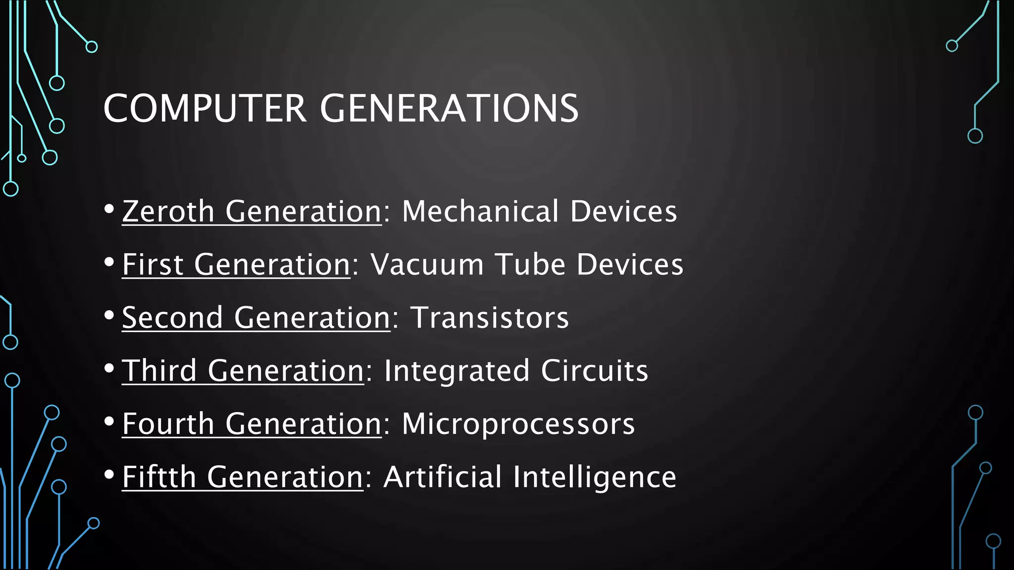 COMPUTER GENERATIONS 
• Zeroth Generation: Mechanical Devices 
• First Generation: Vacuum Tube Devices 
• Second Generation: Transistors 
• Third Generation: Integrated Circuits 
• Fourth Generation: Microprocessors 
• Fiftth Generation: Artificial Intelligence 
 