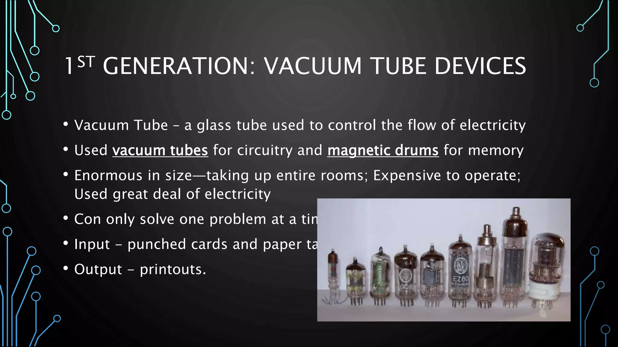 1ST GENERATION: VACUUM TUBE DEVICES 
• Vacuum Tube – a glass tube used to control the flow of electricity 
• Used vacuum tubes for circuitry and magnetic drums for memory 
• Enormous in size—taking up entire rooms; Expensive to operate; 
Used great deal of electricity 
• Con only solve one problem at a time 
• Input - punched cards and paper tape 
• Output - printouts. 
 