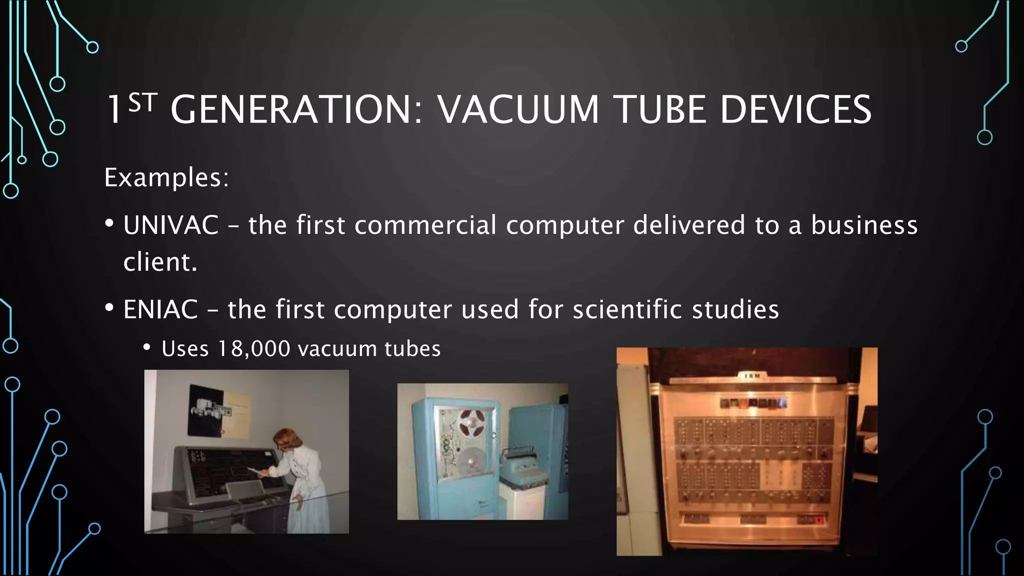 1ST GENERATION: VACUUM TUBE DEVICES 
Examples: 
• UNIVAC – the first commercial computer delivered to a business 
client. 
• ENIAC – the first computer used for scientific studies 
• Uses 18,000 vacuum tubes 
 
