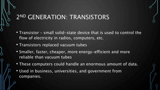 2ND GENERATION: TRANSISTORS 
• Transistor – small solid-state device that is used to control the 
flow of electricity in radios, computers, etc. 
• Transistors replaced vacuum tubes 
• Smaller, faster, cheaper, more energy-efficient and more 
reliable than vacuum tubes 
• These computers could handle an enormous amount of data. 
• Used in business, universities, and government from 
companies. 
 