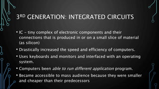 3RD GENERATION: INTEGRATED CIRCUITS 
• IC - tiny complex of electronic components and their 
connections that is produced in or on a small slice of material 
(as silicon) 
• Drastically increased the speed and efficiency of computers. 
• Uses keyboards and monitors and interfaced with an operating 
system. 
• Computers been able to run different application program. 
• Became accessible to mass audience because they were smaller 
and cheaper than their predecessors 
 