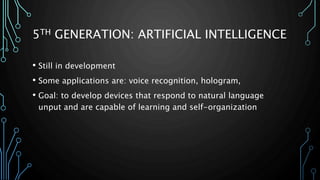 5TH GENERATION: ARTIFICIAL INTELLIGENCE 
• Still in development 
• Some applications are: voice recognition, hologram, 
• Goal: to develop devices that respond to natural language 
unput and are capable of learning and self-organization 
 