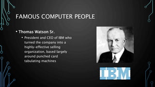 FAMOUS COMPUTER PEOPLE 
• Thomas Watson Sr. 
• President and CEO of IBM who 
turned the company into a 
highly-effective selling 
organization, based largely 
around punched card 
tabulating machines 
 