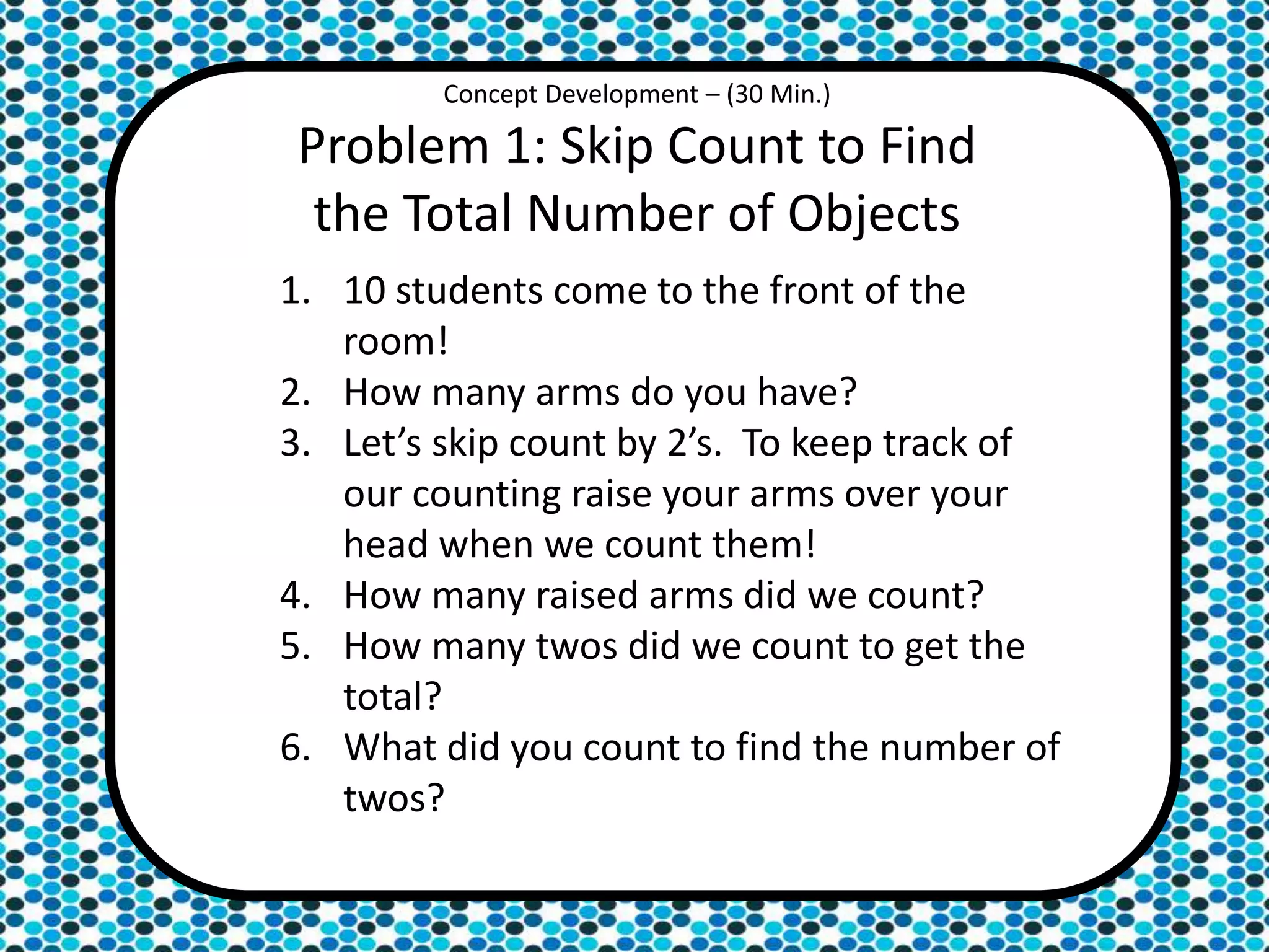 Concept Development – (30 Min.)
Problem 1: Skip Count to Find
the Total Number of Objects
1. 10 students come to the front of the
room!
2. How many arms do you have?
3. Let’s skip count by 2’s. To keep track of
our counting raise your arms over your
head when we count them!
4. How many raised arms did we count?
5. How many twos did we count to get the
total?
6. What did you count to find the number of
twos?
 