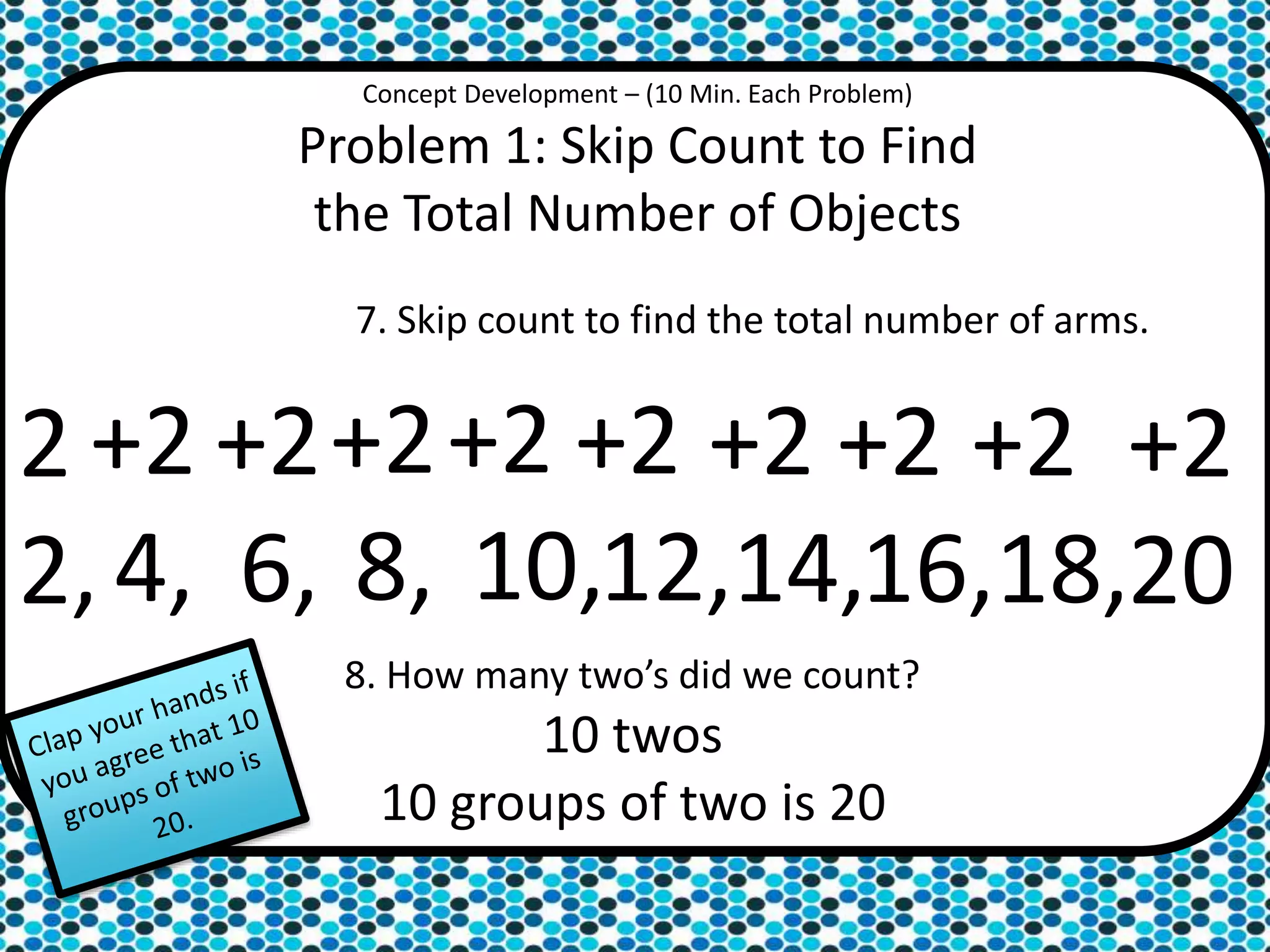 Concept Development – (10 Min. Each Problem)
Problem 1: Skip Count to Find
the Total Number of Objects
7. Skip count to find the total number of arms.
2
2,
+2
4,
+2
6,
+2
8,
+2
10,
+2
12,
+2
14,
+2
16,
+2
18,
+2
20
8. How many two’s did we count?
10 twos
10 groups of two is 20
 