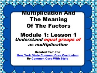 Multiplication And
The Meaning
Of The Factors
Module 1: Lesson 1
Understand equal groups of
as multiplication
Created from the
New York State Common Core Curriculum
By Common Core With Style
 