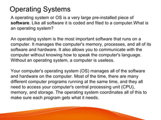 Operating Systems
A operating system or OS is a very large pre-installed piece of
software. Like all software it is coded and fited to a computer.What is
an operating system?
An operating system is the most important software that runs on a
computer. It manages the computer's memory, processes, and all of its
software and hardware. It also allows you to communicate with the
computer without knowing how to speak the computer's language.
Without an operating system, a computer is useless.
Your computer's operating system (OS) manages all of the software
and hardware on the computer. Most of the time, there are many
different computer programs running at the same time, and they all
need to access your computer's central processing unit (CPU),
memory, and storage. The operating system coordinates all of this to
make sure each program gets what it needs.
 