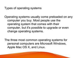 Types of operating systems
Operating systems usually come preloaded on any
computer you buy. Most people use the
operating system that comes with their
computer, but it's possible to upgrade or even
change operating systems.
The three most common operating systems for
personal computers are Microsoft Windows,
Apple Mac OS X, and Linux.
 