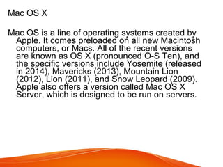 Mac OS X
Mac OS is a line of operating systems created by
Apple. It comes preloaded on all new Macintosh
computers, or Macs. All of the recent versions
are known as OS X (pronounced O-S Ten), and
the specific versions include Yosemite (released
in 2014), Mavericks (2013), Mountain Lion
(2012), Lion (2011), and Snow Leopard (2009).
Apple also offers a version called Mac OS X
Server, which is designed to be run on servers.
 